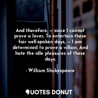 And therefore, — since I cannot prove a lover, To entertain these fair well-spoken days, — I am determined to prove a villain, And hate the idle pleasures of these days.