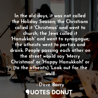 In the old days, it was not called the Holiday Season; the Christians called it 'Christmas' and went to church; the Jews called it 'Hanukkah' and went to synagogue; the atheists went to parties and drank. People passing each other on the street would say 'Merry Christmas!' or 'Happy Hanukkah!' or (to the atheists) 'Look out for the wall!