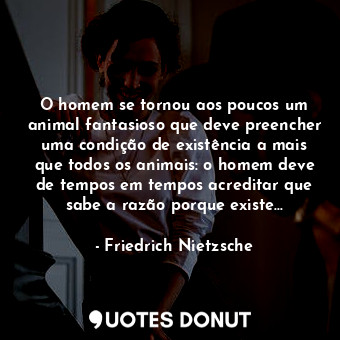 O homem se tornou aos poucos um animal fantasioso que deve preencher uma condição de existência a mais que todos os animais: o homem deve de tempos em tempos acreditar que sabe a razão porque existe...