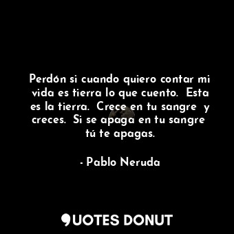 Perdón si cuando quiero contar mi vida es tierra lo que cuento.  Esta es la tierra.  Crece en tu sangre  y creces.  Si se apaga en tu sangre  tú te apagas.