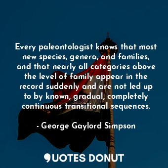 Every paleontologist knows that most new species, genera, and families, and that nearly all categories above the level of family appear in the record suddenly and are not led up to by known, gradual, completely continuous transitional sequences.