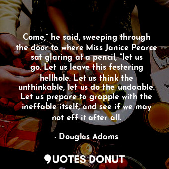 Come,” he said, sweeping through the door to where Miss Janice Pearce sat glaring at a pencil, “let us go. Let us leave this festering hellhole. Let us think the unthinkable, let us do the undoable. Let us prepare to grapple with the ineffable itself, and see if we may not eff it after all.