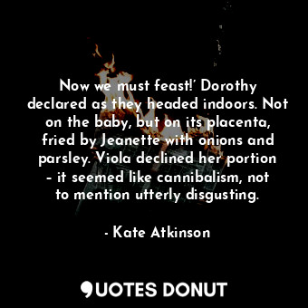 Now we must feast!’ Dorothy declared as they headed indoors. Not on the baby, but on its placenta, fried by Jeanette with onions and parsley. Viola declined her portion – it seemed like cannibalism, not to mention utterly disgusting.