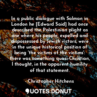 In a public dialogue with Salman in London he [Edward Said] had once described the Palestinian plight as one where his people, expelled and dispossessed by Jewish victors, were in the unique historical position of being 'the victims of the victims': there was something quasi-Christian, I thought, in the apparent humility of that statement.