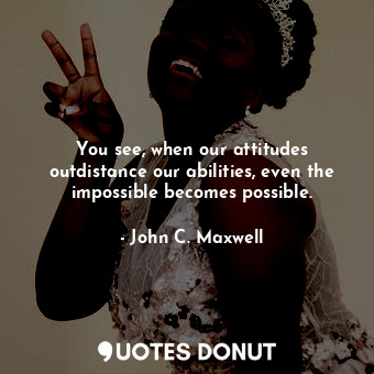 You see, when our attitudes outdistance our abilities, even the impossible becomes possible.