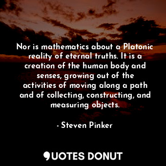 Nor is mathematics about a Platonic reality of eternal truths. It is a creation of the human body and senses, growing out of the activities of moving along a path and of collecting, constructing, and measuring objects.