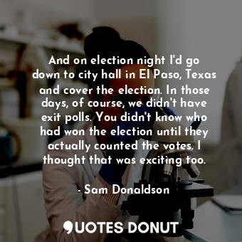 And on election night I&#39;d go down to city hall in El Paso, Texas and cover the election. In those days, of course, we didn&#39;t have exit polls. You didn&#39;t know who had won the election until they actually counted the votes. I thought that was exciting too.