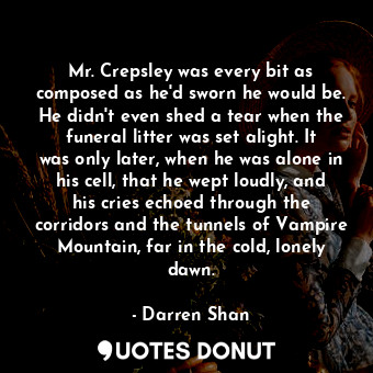 Mr. Crepsley was every bit as composed as he'd sworn he would be. He didn't even shed a tear when the funeral litter was set alight. It was only later, when he was alone in his cell, that he wept loudly, and his cries echoed through the corridors and the tunnels of Vampire Mountain, far in the cold, lonely dawn.