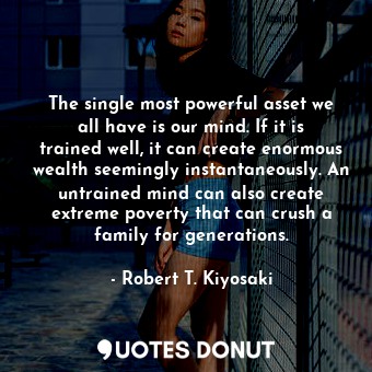 The single most powerful asset we all have is our mind. If it is trained well, it can create enormous wealth seemingly instantaneously. An untrained mind can also create extreme poverty that can crush a family for generations.