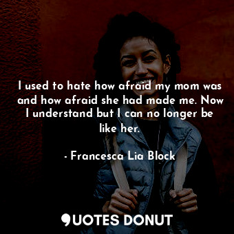 I used to hate how afraid my mom was and how afraid she had made me. Now I understand but I can no longer be like her.
