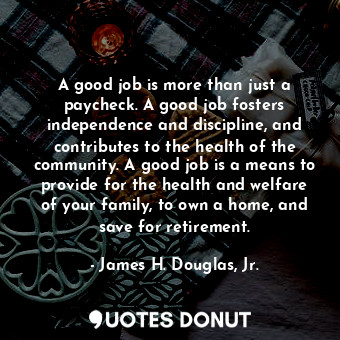 A good job is more than just a paycheck. A good job fosters independence and discipline, and contributes to the health of the community. A good job is a means to provide for the health and welfare of your family, to own a home, and save for retirement.