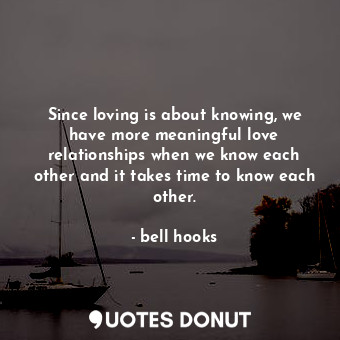 Since loving is about knowing, we have more meaningful love relationships when we know each other and it takes time to know each other.