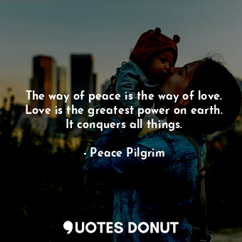 The way of peace is the way of love. Love is the greatest power on earth. It conquers all things.