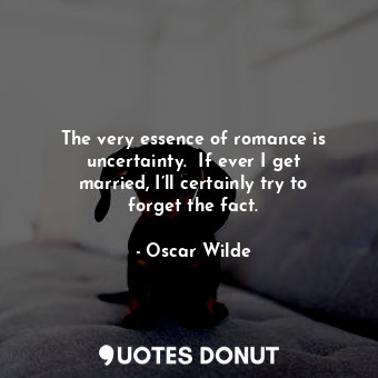 The very essence of romance is uncertainty.  If ever I get married, I’ll certainly try to forget the fact.