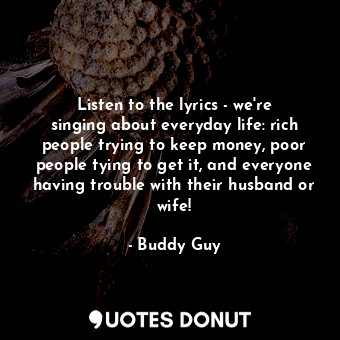 Listen to the lyrics - we&#39;re singing about everyday life: rich people trying to keep money, poor people tying to get it, and everyone having trouble with their husband or wife!