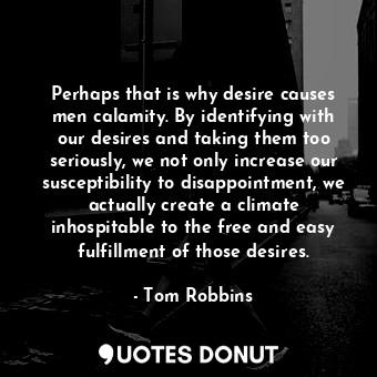 Perhaps that is why desire causes men calamity. By identifying with our desires and taking them too seriously, we not only increase our susceptibility to disappointment, we actually create a climate inhospitable to the free and easy fulfillment of those desires.