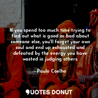 If you spend too much time trying to find out what is good or bad about someone else, you'll forget your own soul and end up exhausted and defeated by the energy you have wasted in judging others.