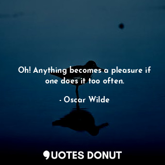 Oh! Anything becomes a pleasure if one does it too often.