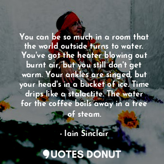 You can be so much in a room that the world outside turns to water. You've got the heater blowing out burnt air, but you still don't get warm. Your ankles are singed, but your head's in a bucket of ice. Time drips like a stalactite. The water for the coffee boils away in a tree of steam.