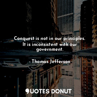  Conquest is not in our principles. It is inconsistent with our government.... - Thomas Jefferson - Quotes Donut