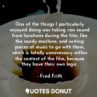 One of the things I particularly enjoyed doing was taking raw sound from locations during the film, like the candy machine, and writing pieces of music to go with them, which is totally unnecessary within the context of the film, because they have their own logic.