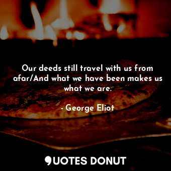 Our deeds still travel with us from afar/And what we have been makes us what we are.