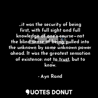 ...it was the security of being first, with full sight and full knowledge of one’s course—not the blind sense of being pulled into the unknown by some unknown power ahead. It was the greatest sensation of existence: not to trust, but to know.