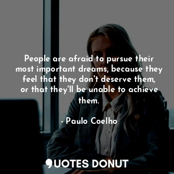 People are afraid to pursue their most important dreams, because they feel that they don't deserve them, or that they'll be unable to achieve them.