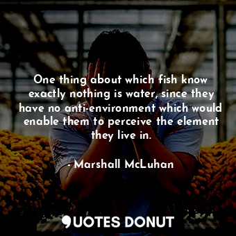 One thing about which fish know exactly nothing is water, since they have no anti-environment which would enable them to perceive the element they live in.