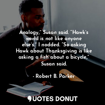 Analogy,” Susan said. “Hawk’s world is not like anyone else’s.” I nodded. “So asking Hawk about Thanksgiving is like asking a fish about a bicycle,” Susan said.