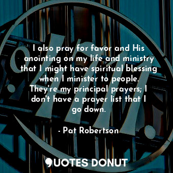 I also pray for favor and His anointing on my life and ministry that I might have spiritual blessing when I minister to people. They&#39;re my principal prayers; I don&#39;t have a prayer list that I go down.