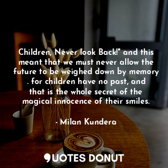 Children, Never look Back!" and this meant that we must never allow the future to be weighed down by memory . for children have no past, and that is the whole secret of the magical innocence of their smiles.