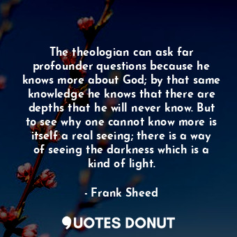 The theologian can ask far profounder questions because he knows more about God;... - Frank Sheed - Quotes Donut