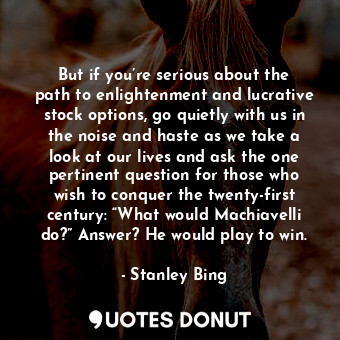 But if you’re serious about the path to enlightenment and lucrative stock options, go quietly with us in the noise and haste as we take a look at our lives and ask the one pertinent question for those who wish to conquer the twenty-first century: “What would Machiavelli do?” Answer? He would play to win.