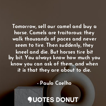 Tomorrow, sell our camel and buy a horse. Camels are traitorous: they walk thousands of paces and never seem to tire. Then suddenly, they kneel and die. But horses tire bit by bit. You always know how much you know you can ask of them, and when it is that they are about to die.