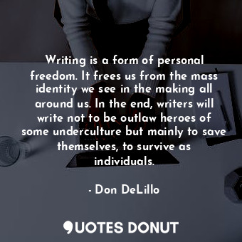 Writing is a form of personal freedom. It frees us from the mass identity we see in the making all around us. In the end, writers will write not to be outlaw heroes of some underculture but mainly to save themselves, to survive as individuals.