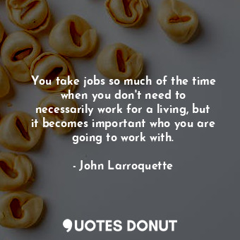 You take jobs so much of the time when you don&#39;t need to necessarily work for a living, but it becomes important who you are going to work with.