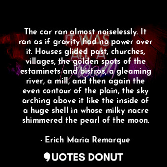 The car ran almost noiselessly. It ran as if gravity had no power over it. Houses glided past, churches, villages, the golden spots of the estaminets and bistros, a gleaming river, a mill, and then again the even contour of the plain, the sky arching above it like the inside of a huge shell in whose milky nacre shimmered the pearl of the moon.