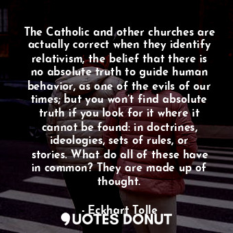 The Catholic and other churches are actually correct when they identify relativism, the belief that there is no absolute truth to guide human behavior, as one of the evils of our times; but you won’t find absolute truth if you look for it where it cannot be found: in doctrines, ideologies, sets of rules, or stories. What do all of these have in common? They are made up of thought.