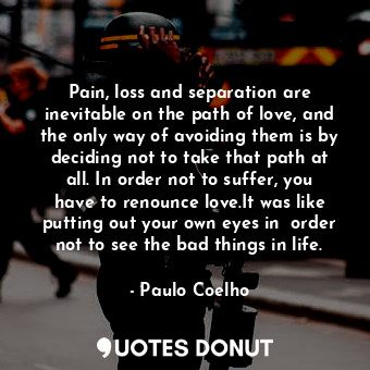 Pain, loss and separation are inevitable on the path of love, and the only way of avoiding them is by deciding not to take that path at all. In order not to suffer, you have to renounce love.It was like putting out your own eyes in  order not to see the bad things in life.