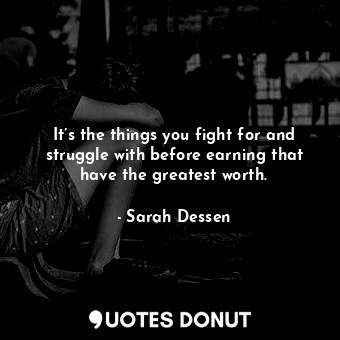 It’s the things you fight for and struggle with before earning that have the greatest worth.