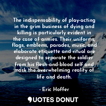 The indispensability of play-acting in the grim business of dying and killing is particularly evident in the case of armies. Their uniforms, flags, emblems, parades, music, and elaborate etiquette and ritual are designed to separate the soldier from his flesh-and-blood self and mask the overwhelming reality of life and death.