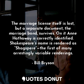 The marriage license itself is lost, but a separate document, the marriage bond, survives. On it Anne Hathaway is correctly identified. Shakespeare’s name is rendered as “Shagspere”—the first of many arrestingly variable renderings.