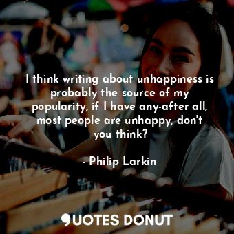  I think writing about unhappiness is probably the source of my popularity, if I ... - Philip Larkin - Quotes Donut