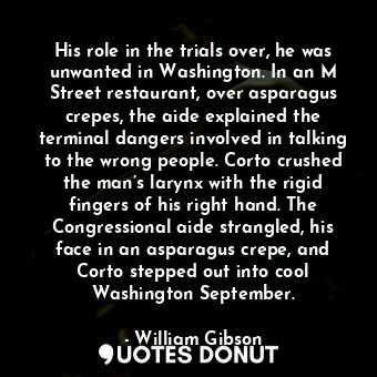 His role in the trials over, he was unwanted in Washington. In an M Street restaurant, over asparagus crepes, the aide explained the terminal dangers involved in talking to the wrong people. Corto crushed the man’s larynx with the rigid fingers of his right hand. The Congressional aide strangled, his face in an asparagus crepe, and Corto stepped out into cool Washington September.