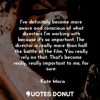 I&#39;ve definitely become more aware and conscious of what directors I&#39;m working with because it&#39;s so important. The director is really more than half the battle of the film. You really rely on that. That&#39;s become really, really important to me, for sure.