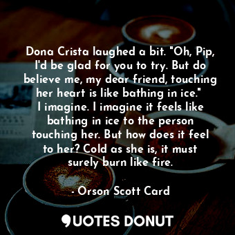 Dona Crista laughed a bit. "Oh, Pip, I'd be glad for you to try. But do believe me, my dear friend, touching her heart is like bathing in ice."  I imagine. I imagine it feels like bathing in ice to the person touching her. But how does it feel to her? Cold as she is, it must surely burn like fire.