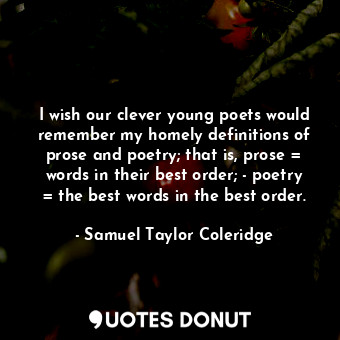 I wish our clever young poets would remember my homely definitions of prose and poetry; that is, prose = words in their best order; - poetry = the best words in the best order.