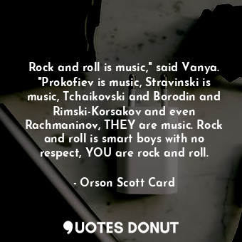 Rock and roll is music," said Vanya. "Prokofiev is music, Stravinski is music, Tchaikovski and Borodin and Rimski-Korsakov and even Rachmaninov, THEY are music. Rock and roll is smart boys with no respect, YOU are rock and roll.
