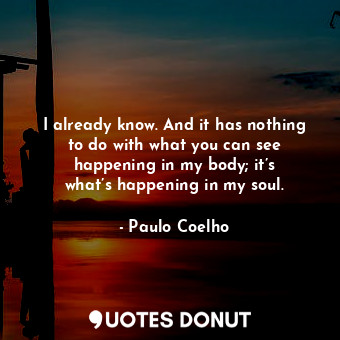 I already know. And it has nothing to do with what you can see happening in my body; it’s what’s happening in my soul.